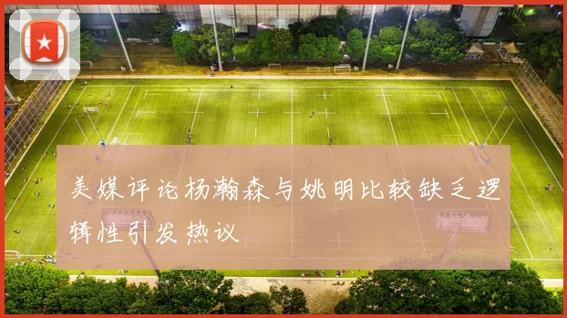 美媒评论杨瀚森与姚明比较缺乏逻辑性引发热议