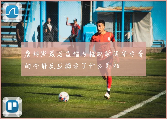 詹姆斯最后盖帽与抢断瞬间字母哥的冷静反应揭示了什么真相