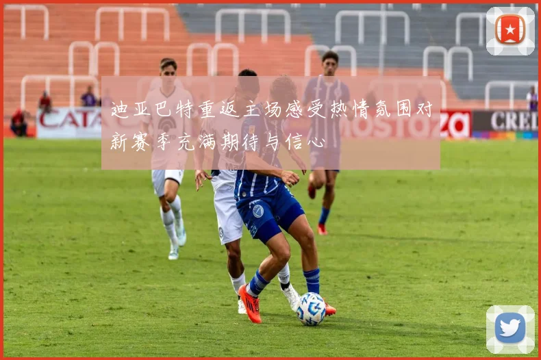 迪亚巴特重返主场感受热情氛围对新赛季充满期待与信心