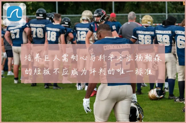 培养巨人需耐心与科学方法杨瀚森的短板不应成为评判的唯一标准