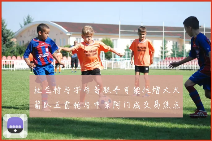 杜兰特与字母哥联手可能性增大火箭队五首轮与申京阿门成交易焦点