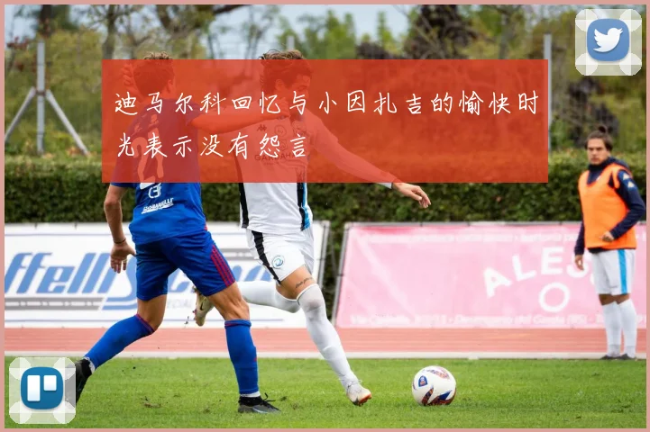 迪马尔科回忆与小因扎吉的愉快时光表示没有怨言