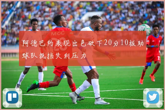 阿德巴约表现出色砍下20分10板助球队抵挡失利压力