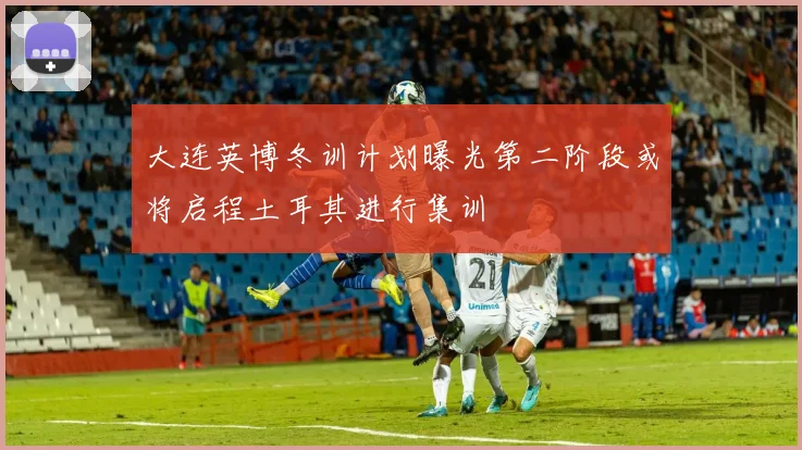 大连英博冬训计划曝光第二阶段或将启程土耳其进行集训