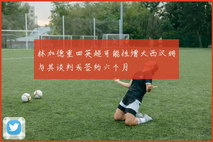 林加德重回英超可能性增大西汉姆与其谈判或签约六个月