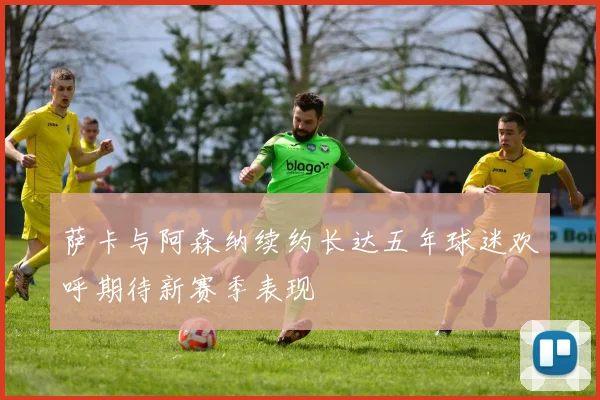 萨卡与阿森纳续约长达五年球迷欢呼期待新赛季表现
