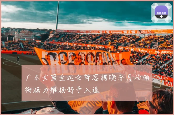 广东女篮全运会阵容揭晓李月汝领衔杨力维杨舒予入选