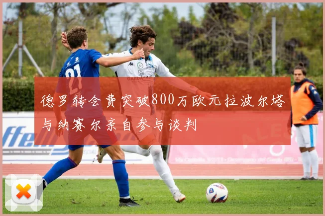 德罗转会费突破800万欧元拉波尔塔与纳赛尔亲自参与谈判