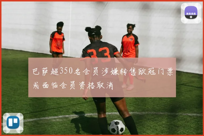 巴萨超350名会员涉嫌转售欧冠门票或面临会员资格取消