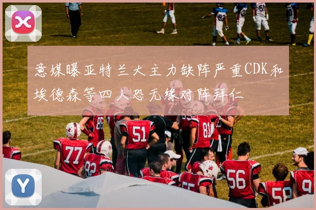意媒曝亚特兰大主力缺阵严重CDK和埃德森等四人恐无缘对阵拜仁