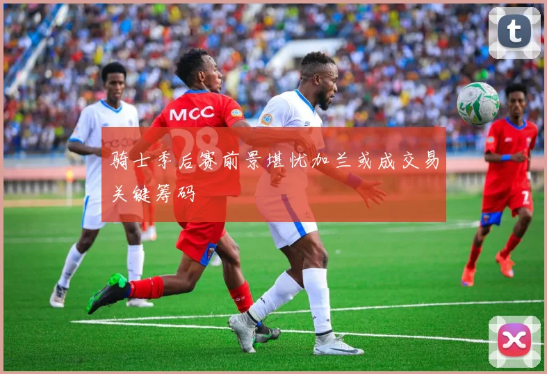 骑士季后赛前景堪忧加兰或成交易关键筹码