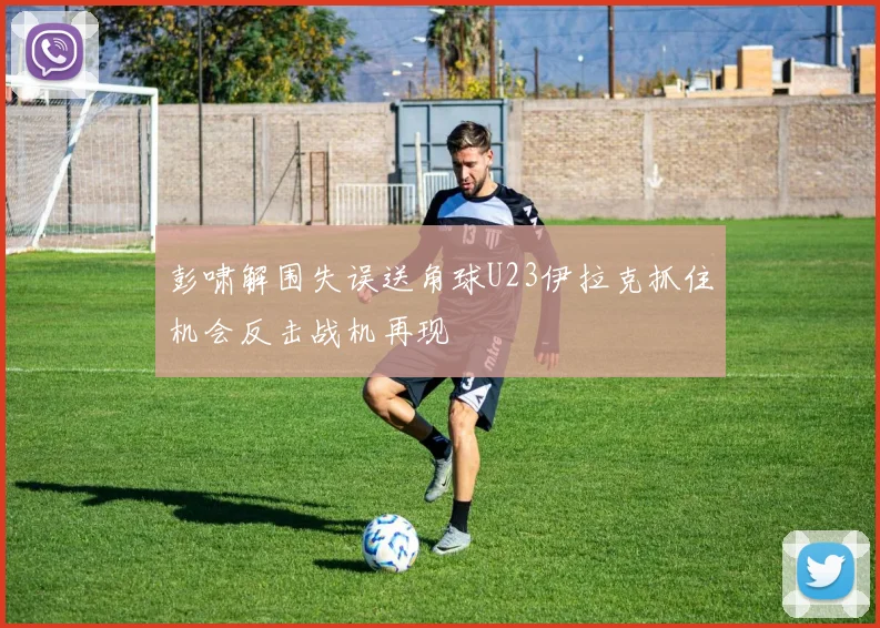 彭啸解围失误送角球U23伊拉克抓住机会反击战机再现