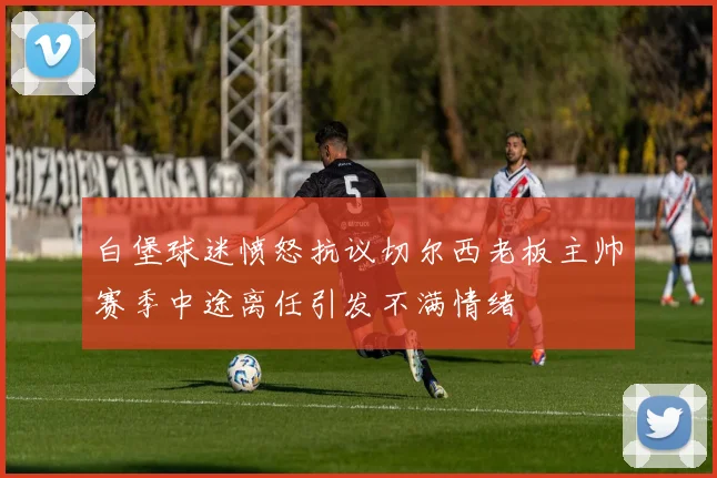 白堡球迷愤怒抗议切尔西老板主帅赛季中途离任引发不满情绪