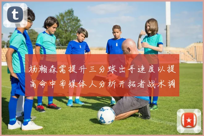 杨瀚森需提升三分球出手速度以提高命中率媒体人分析开拓者战术调整