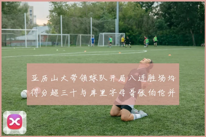 亚历山大带领球队开局八连胜场均得分超三十与库里字母哥张伯伦并肩争锋