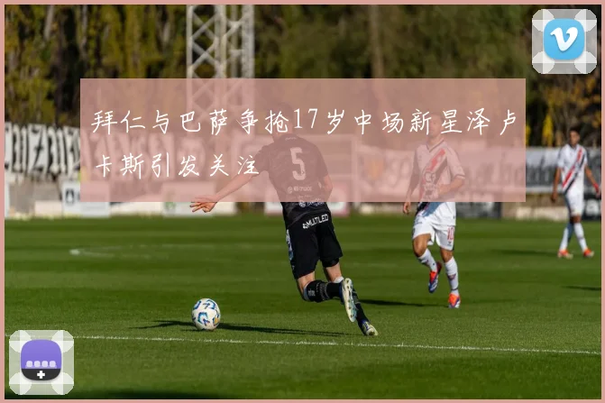 拜仁与巴萨争抢17岁中场新星泽卢卡斯引发关注