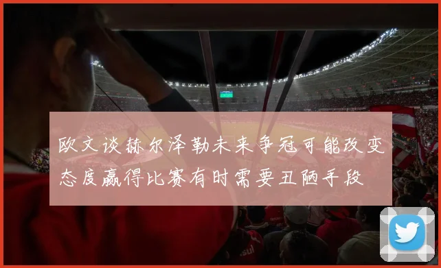 欧文谈赫尔泽勒未来争冠可能改变态度赢得比赛有时需要丑陋手段