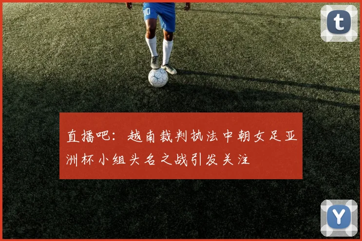 直播吧：越南裁判执法中朝女足亚洲杯小组头名之战引发关注