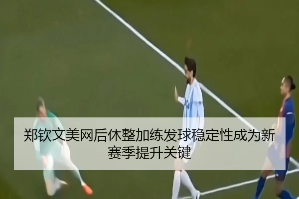 郑钦文美网后休整加练发球稳定性成为新赛季提升关键